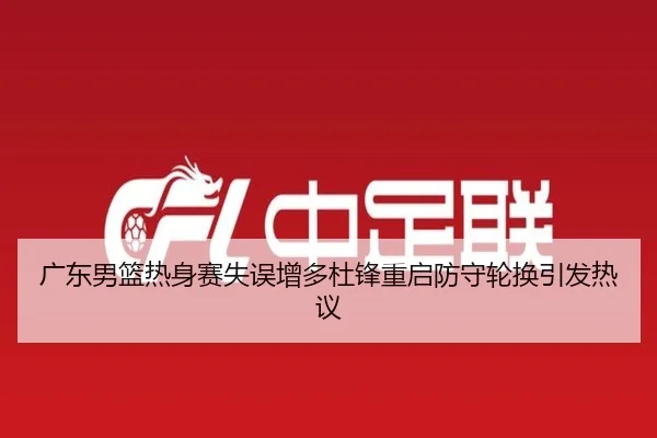 广东男篮热身赛失误增多杜锋重启防守轮换引发热议